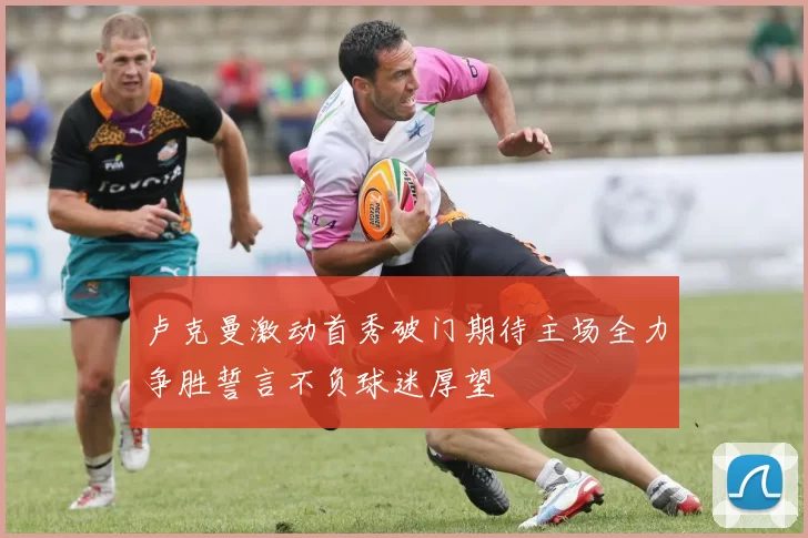 卢克曼激动首秀破门期待主场全力争胜誓言不负球迷厚望