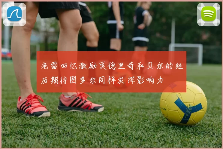 老雷回忆激励莫德里奇和贝尔的经历期待图多尔同样发挥影响力