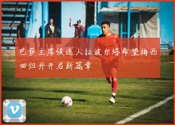 巴萨主席候选人拉波尔塔希望梅西回归并开启新篇章