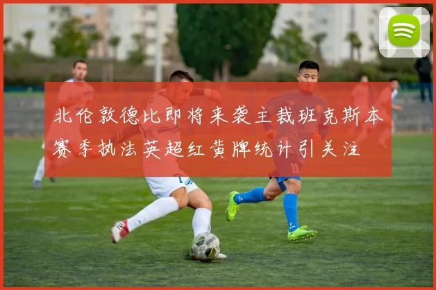 北伦敦德比即将来袭主裁班克斯本赛季执法英超红黄牌统计引关注
