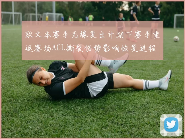 欧文本赛季无缘复出计划下赛季重返赛场ACL撕裂伤势影响恢复进程