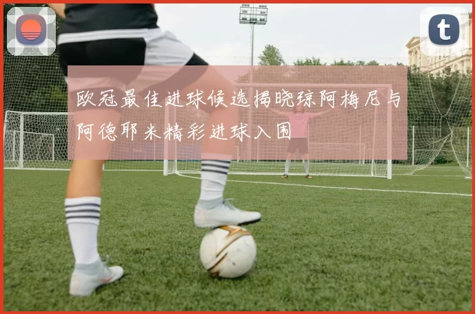 欧冠最佳进球候选揭晓琼阿梅尼与阿德耶米精彩进球入围
