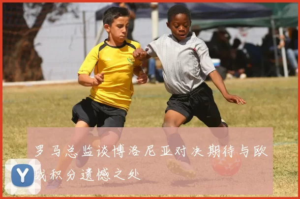 罗马总监谈博洛尼亚对决期待与欧战积分遗憾之处