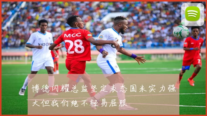 博德闪耀总监坚定表态国米实力强大但我们绝不轻易屈服
