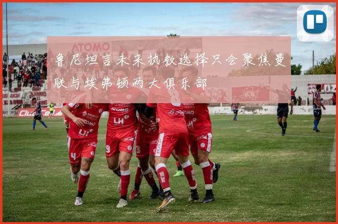 鲁尼坦言未来执教选择只会聚焦曼联与埃弗顿两大俱乐部