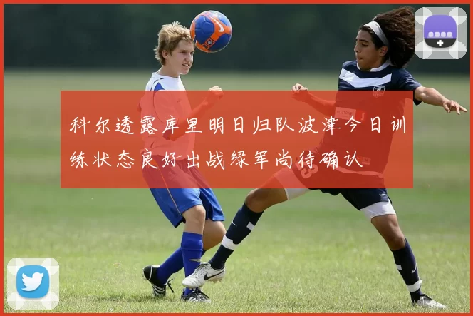 科尔透露库里明日归队波津今日训练状态良好出战绿军尚待确认