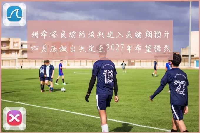 姆希塔良续约谈判进入关键期预计四月底做出决定至2027年希望强烈