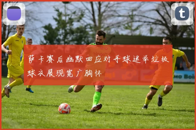 萨卡赛后幽默回应对手球迷举垃圾球衣展现宽广胸怀