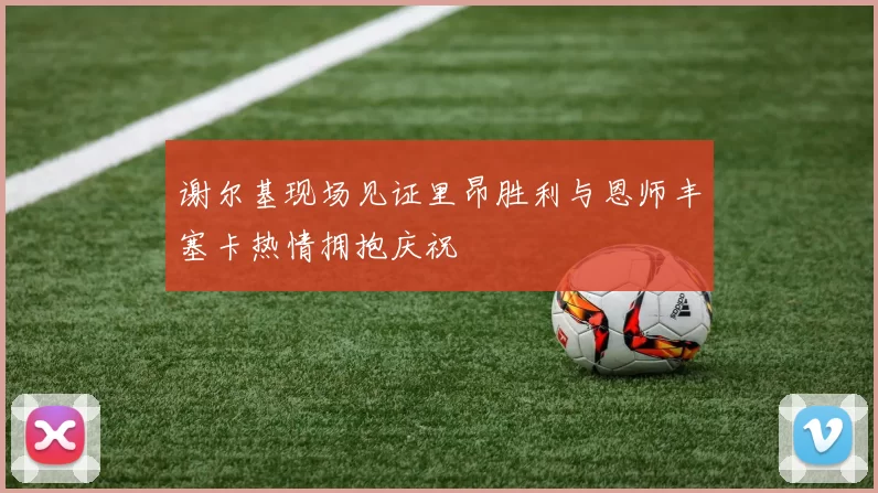 谢尔基现场见证里昂胜利与恩师丰塞卡热情拥抱庆祝