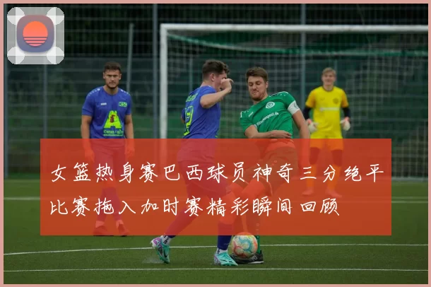 女篮热身赛巴西球员神奇三分绝平比赛拖入加时赛精彩瞬间回顾