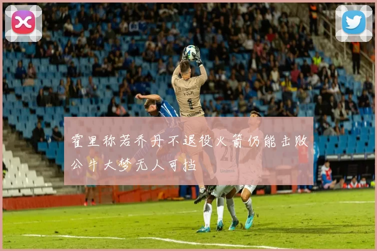 霍里称若乔丹不退役火箭仍能击败公牛大梦无人可挡