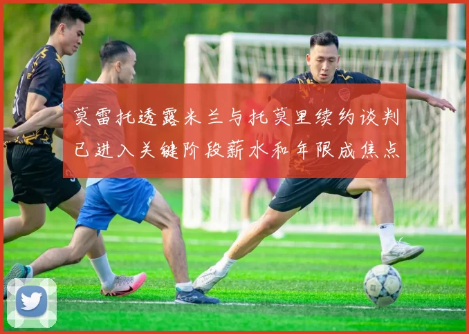 莫雷托透露米兰与托莫里续约谈判已进入关键阶段薪水和年限成焦点