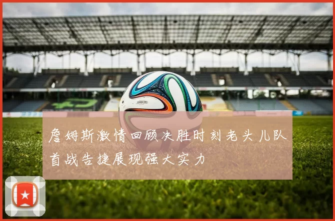 詹姆斯激情回顾决胜时刻老头儿队首战告捷展现强大实力