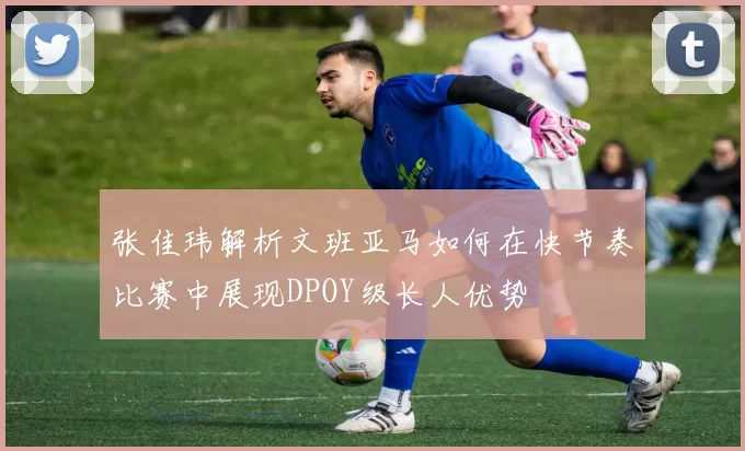 张佳玮解析文班亚马如何在快节奏比赛中展现DPOY级长人优势