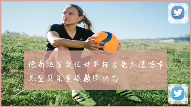 德尚坦言离任世界杯后毫无遗憾幸见登贝莱重返巅峰状态