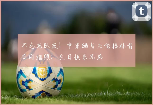 不忘老队友！申京晒与杰伦格林昔日同框照：生日快乐兄弟