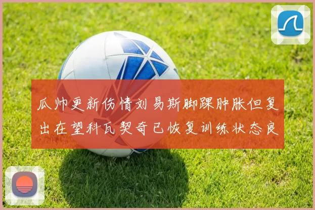 瓜帅更新伤情刘易斯脚踝肿胀但复出在望科瓦契奇已恢复训练状态良好