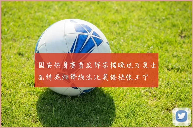 国安热身赛首发阵容揭晓达万复出孔特亮相锋线法比奥搭档张玉宁