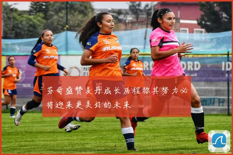 芬奇盛赞麦丹成长历程称其努力必将迎来更美好的未来