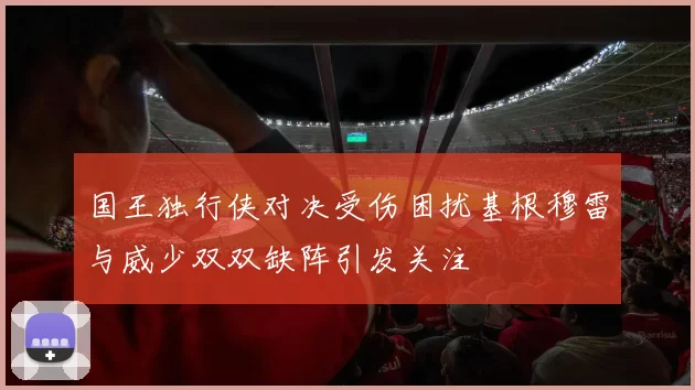 国王独行侠对决受伤困扰基根穆雷与威少双双缺阵引发关注