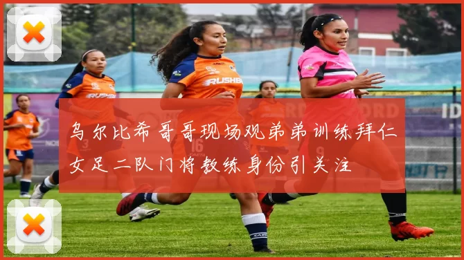 乌尔比希哥哥现场观弟弟训练拜仁女足二队门将教练身份引关注