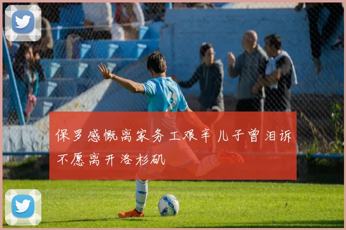 保罗感慨离家务工艰辛儿子曾泪诉不愿离开洛杉矶