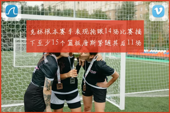 克林根本赛季表现抢眼14场比赛摘下至少15个篮板唐斯紧随其后11场精彩表现