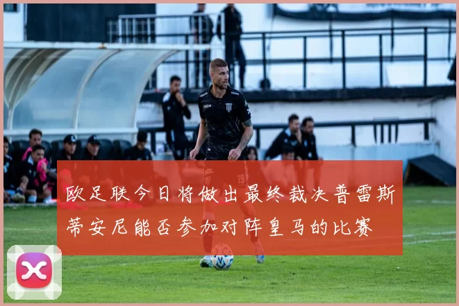 欧足联今日将做出最终裁决普雷斯蒂安尼能否参加对阵皇马的比赛