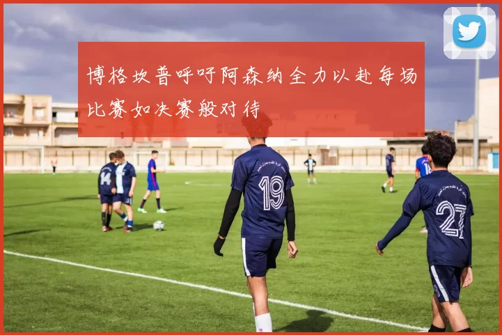博格坎普呼吁阿森纳全力以赴每场比赛如决赛般对待