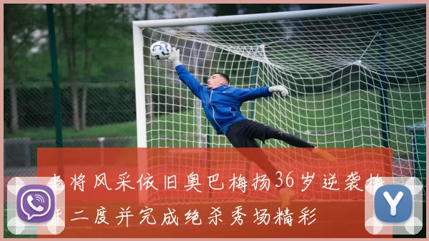 老将风采依旧奥巴梅扬36岁逆袭梅开二度并完成绝杀秀场精彩