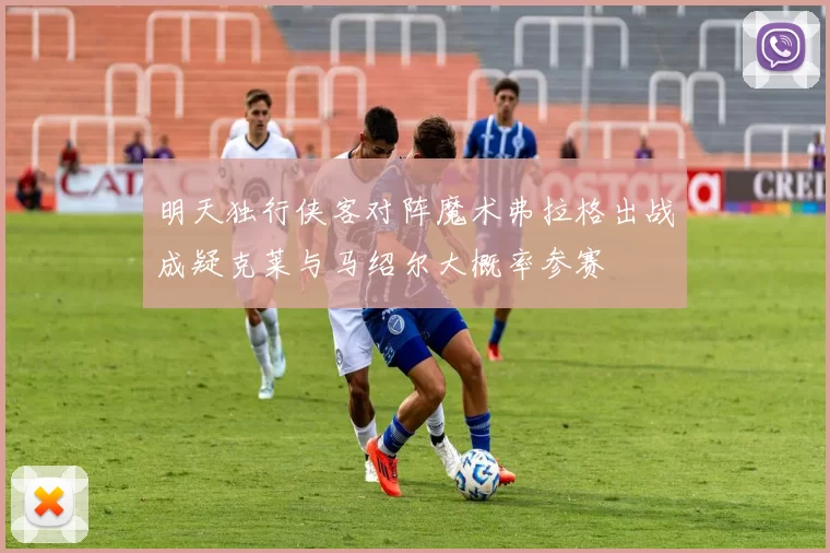 明天独行侠客对阵魔术弗拉格出战成疑克莱与马绍尔大概率参赛