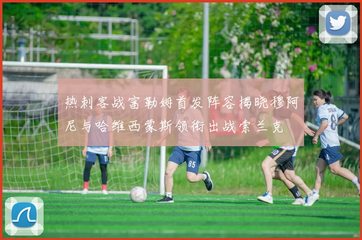 热刺客战富勒姆首发阵容揭晓穆阿尼与哈维西蒙斯领衔出战索兰克