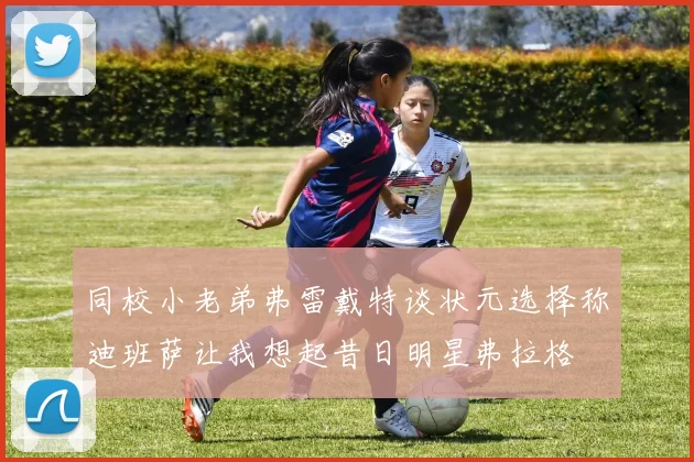 同校小老弟弗雷戴特谈状元选择称迪班萨让我想起昔日明星弗拉格