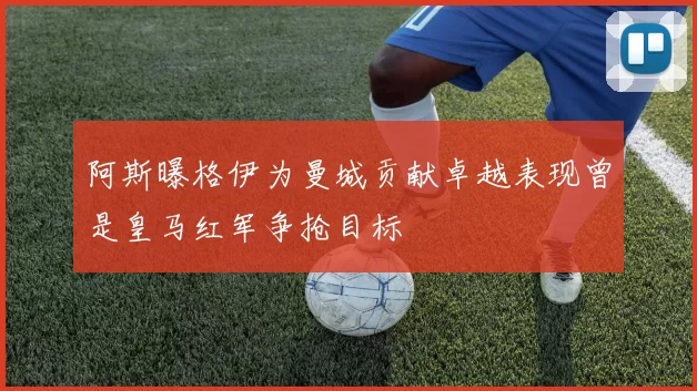 阿斯曝格伊为曼城贡献卓越表现曾是皇马红军争抢目标
