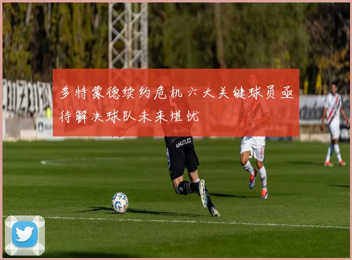 多特蒙德续约危机六大关键球员亟待解决球队未来堪忧